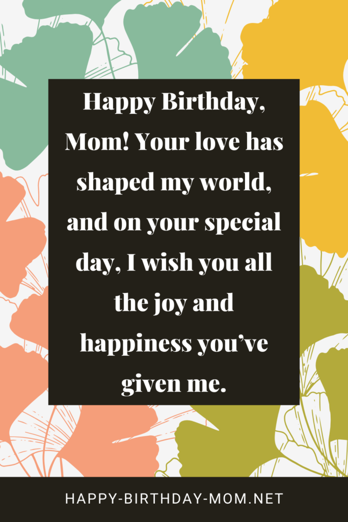 Happy Birthday, Mom! Your love has shaped my world, and on your special day, I wish you all the joy and happiness you’ve given me.