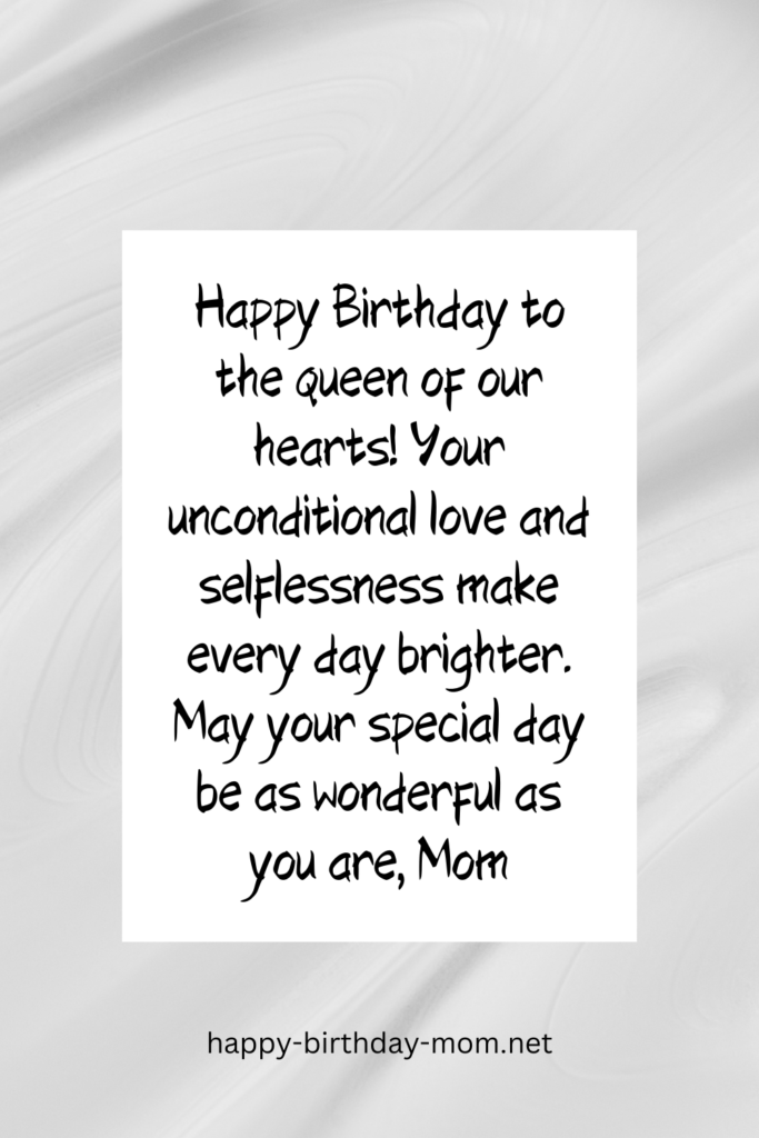 Happy Birthday to the queen of our hearts! Your unconditional love and selflessness make every day brighter. May your special day be as wonderful as you are, Mom.