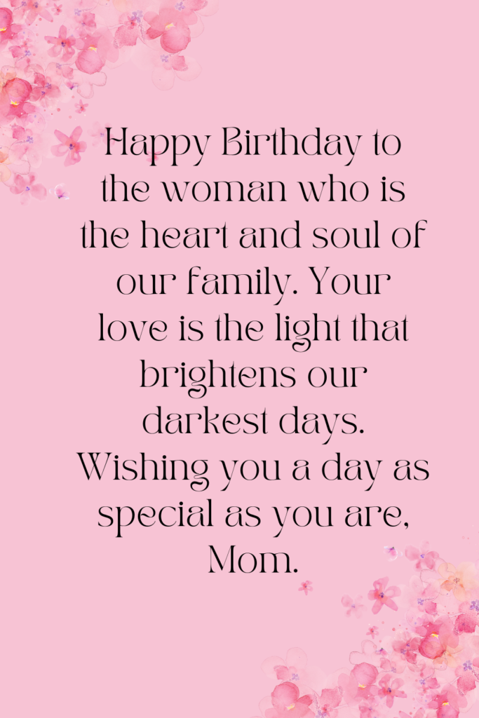 Happy Birthday to the woman who is the heart and soul of our family. Your love is the light that brightens our darkest days. Wishing you a day as special as you are, Mom.