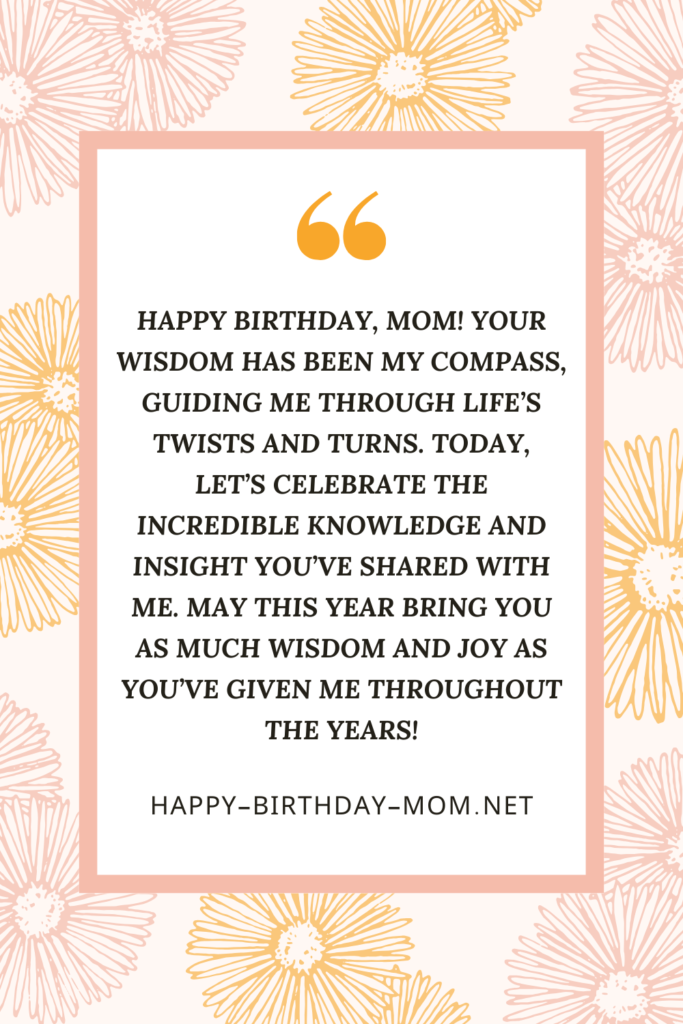 Happy birthday, Mom! Your wisdom has been my compass, guiding me through life's twists and turns. Today, let's celebrate the incredible knowledge and insight you've shared with me.