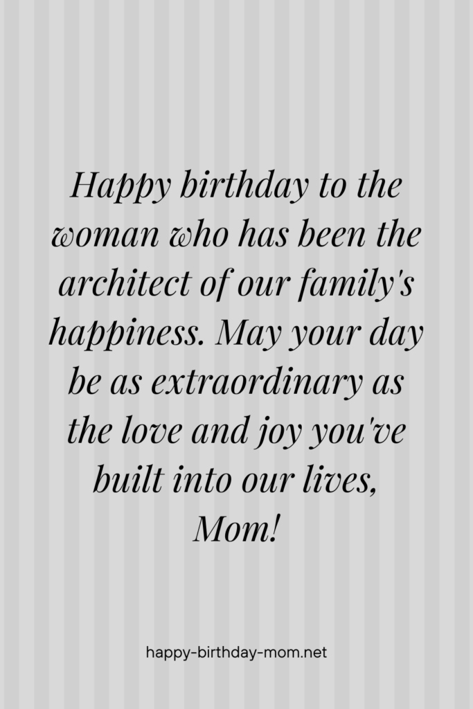 Happy birthday to the woman who has been the architect of our family's happiness. May your day be as extraordinary as the love and joy you've built into our lives, Mom!