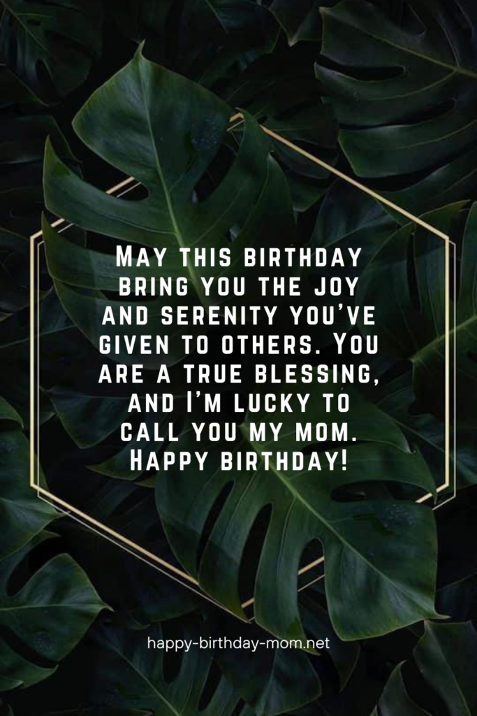 May this birthday bring you the joy and serenity you've given to others. You are a true blessing, and I'm lucky to call you my mom. Happy birthday!