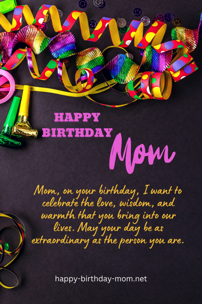 Mom, on your birthday, I want to celebrate the love, wisdom, and warmth that you bring into our lives. May your day be as extraordinary as the person you are.