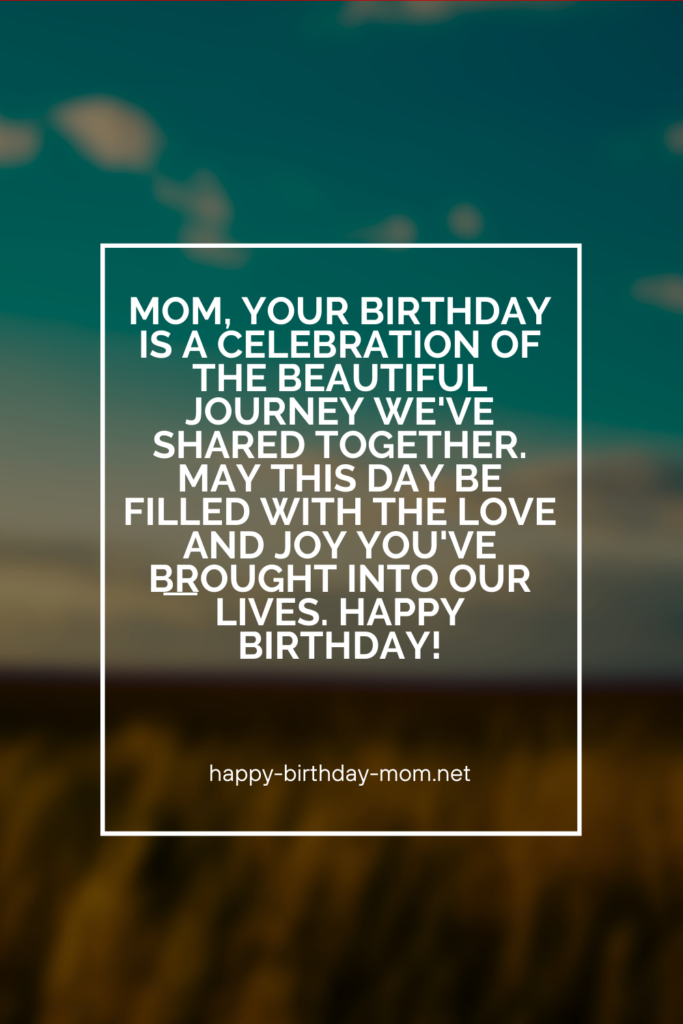 Mom, your birthday is a celebration of the beautiful journey we've shared together. May this day be filled with the love and joy you've brought into our lives. Happy birthday!