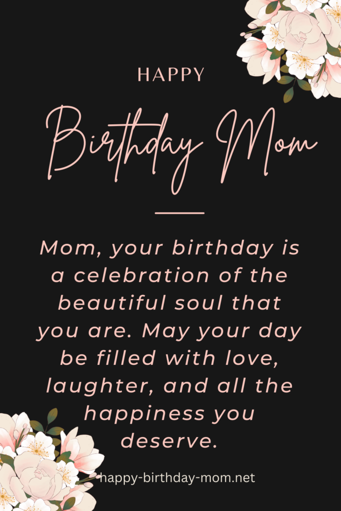 Mom, your birthday is a celebration of the beautiful soul that you are. May your day be filled with love, laughter, and all the happiness you deserve.