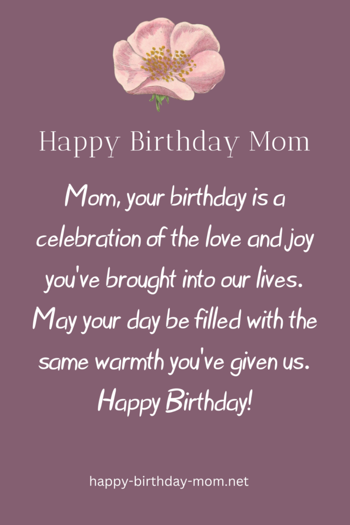 Mom, your birthday is a celebration of the love and joy you’ve brought into our lives. May your day be filled with the same warmth you’ve given us. Happy Birthday!