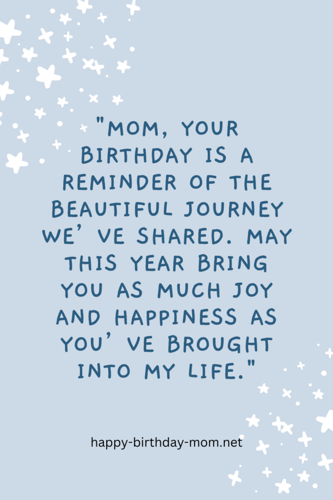 Mom, your birthday is a reminder of the beautiful journey we’ve shared. May this year bring you as much joy and happiness as you’ve brought into my life.