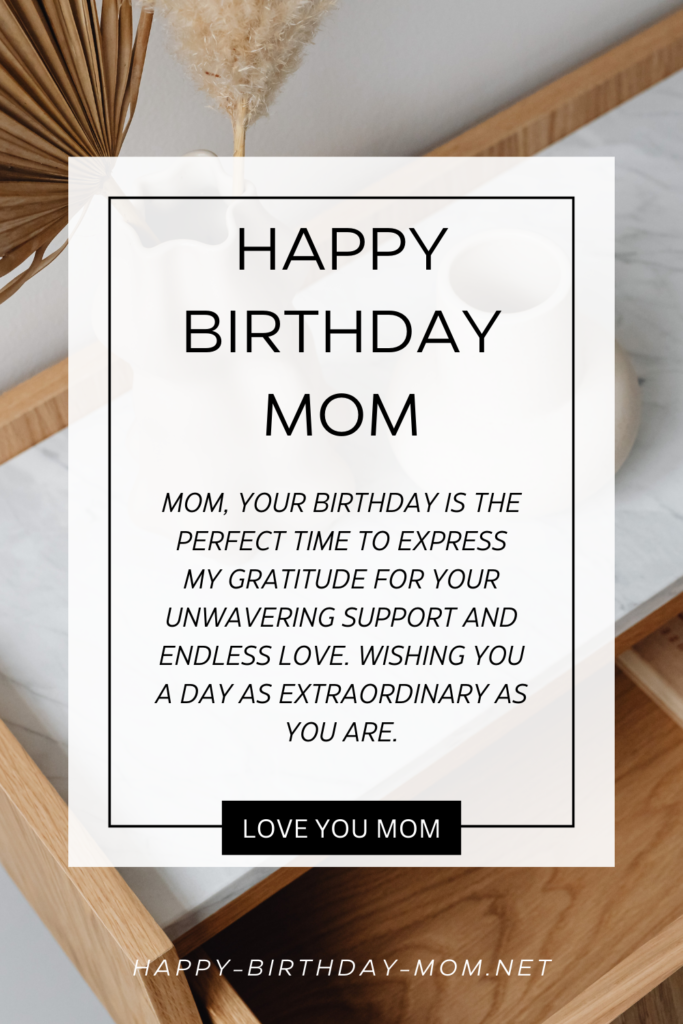 Mom, your birthday is the perfect time to express my gratitude for your unwavering support and endless love. Wishing you a day as extraordinary as you are.