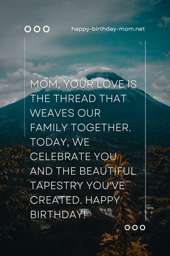 Mom, your love is the thread that weaves our family together. Today, we celebrate you and the beautiful tapestry you've created. Happy birthday!