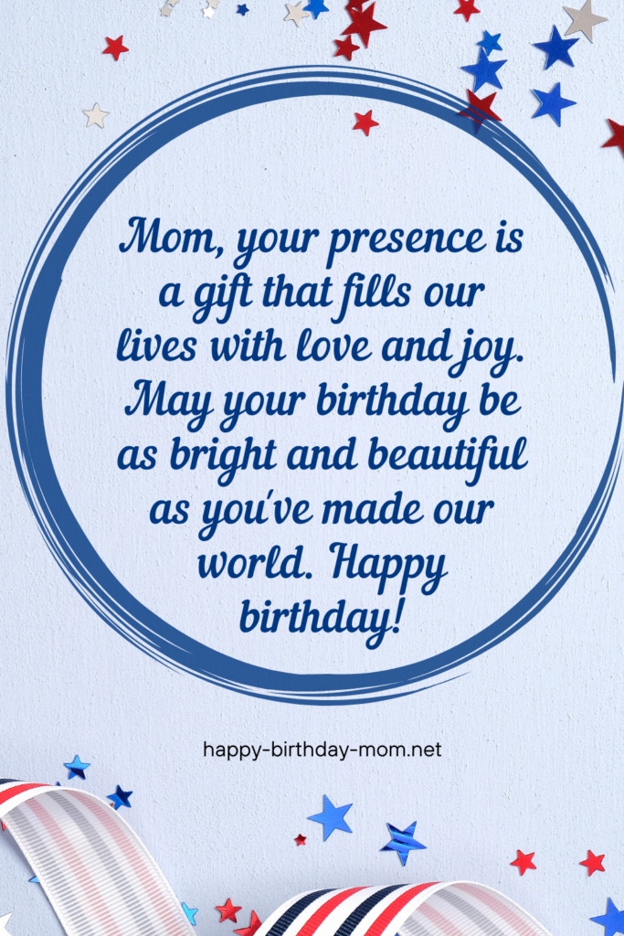 Mom, your presence is a gift that fills our lives with love and joy. May your birthday be as bright and beautiful as you've made our world. Happy birthday! (2)