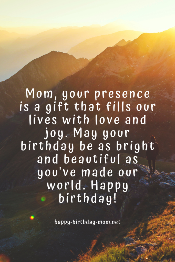 Mom, your presence is a gift that fills our lives with love and joy. May your birthday be as bright and beautiful as you've made our world. Happy birthday!