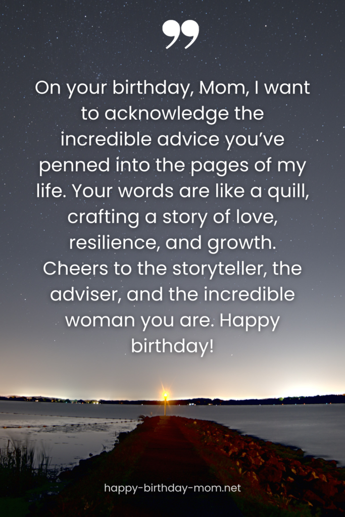 On your birthday, Mom, I want to acknowledge the incredible advice you've penned into the pages of my life. Your words are like a quill, crafting a story of love, resilience, and growth.