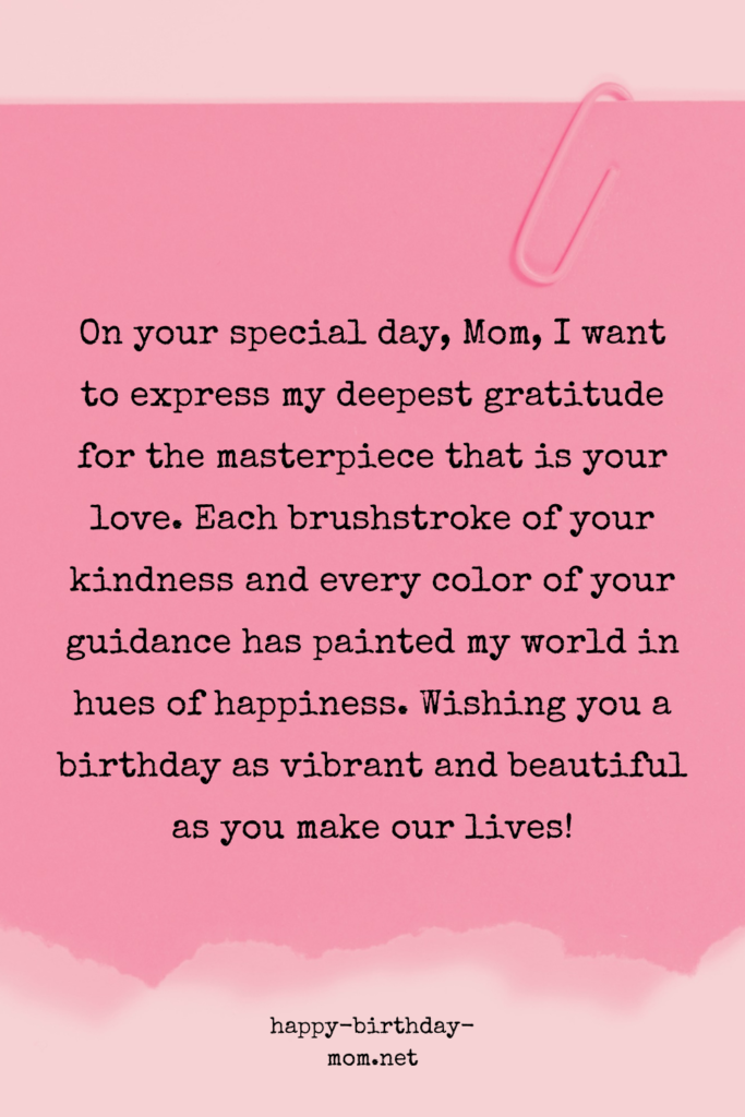 On your special day, Mom, I want to express my deepest gratitude for the masterpiece that is your love. Each brushstroke of your kindness and every color of your guidance.