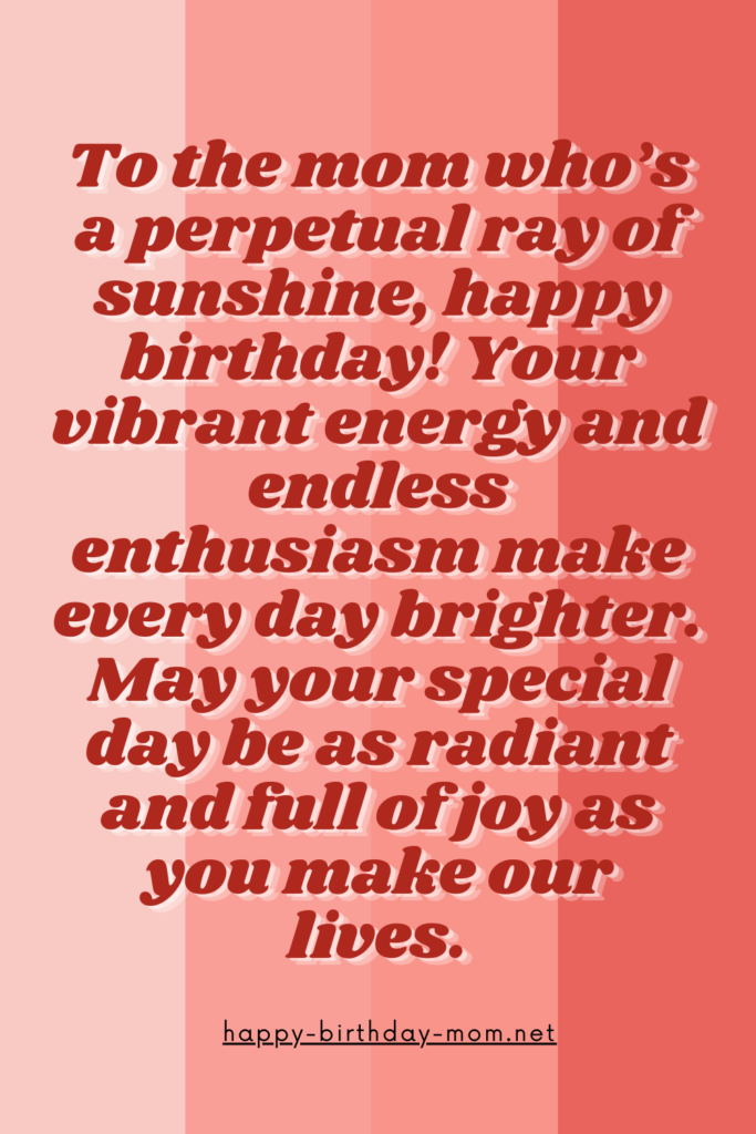 To the mom who's a perpetual ray of sunshine, happy birthday! Your vibrant energy and endless enthusiasm make every day brighter. May your special day be as radiant and full of joy as you make.