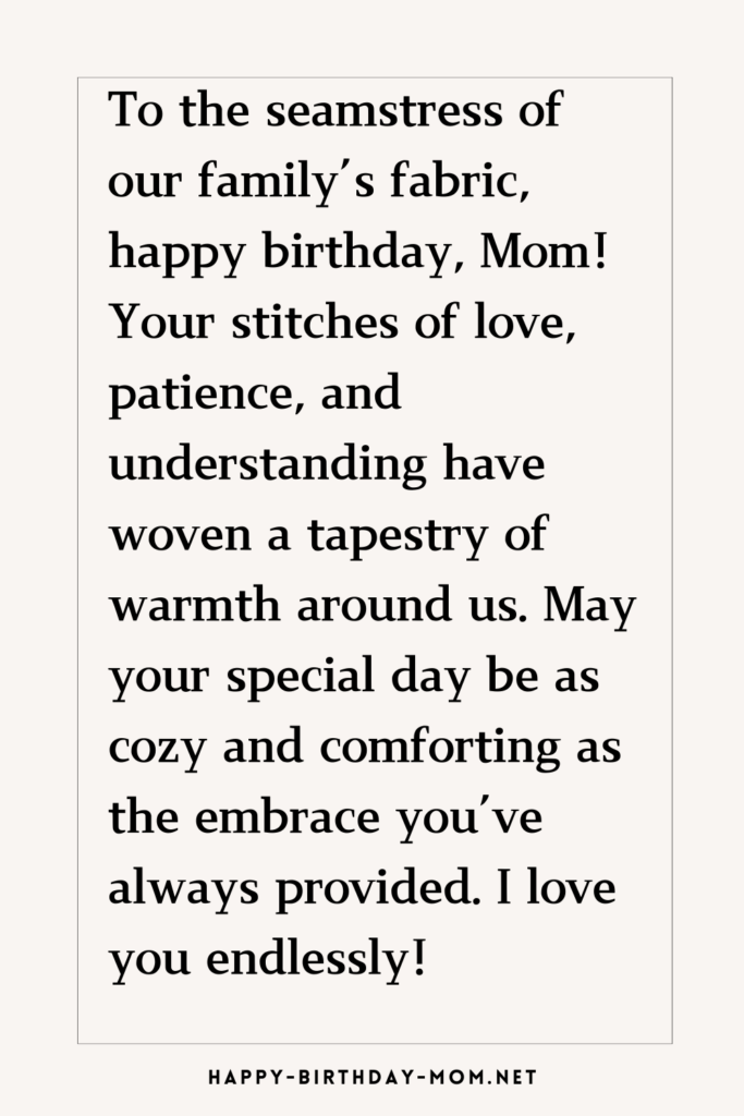 To the seamstress of our family's fabric, happy birthday, Mom! Your stitches of love, patience, and understanding have woven a tapestry of warmth around us.