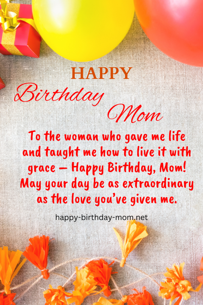 To the woman who gave me life and taught me how to live it with grace – Happy Birthday, Mom! May your day be as extraordinary as the love you’ve given me.