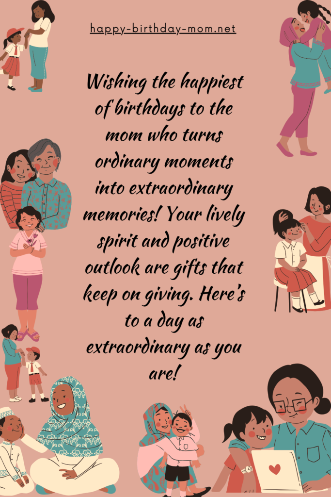 Wishing the happiest of birthdays to the mom who turns ordinary moments into extraordinary memories! Your lively spirit and positive outlook are gifts that keep on giving.