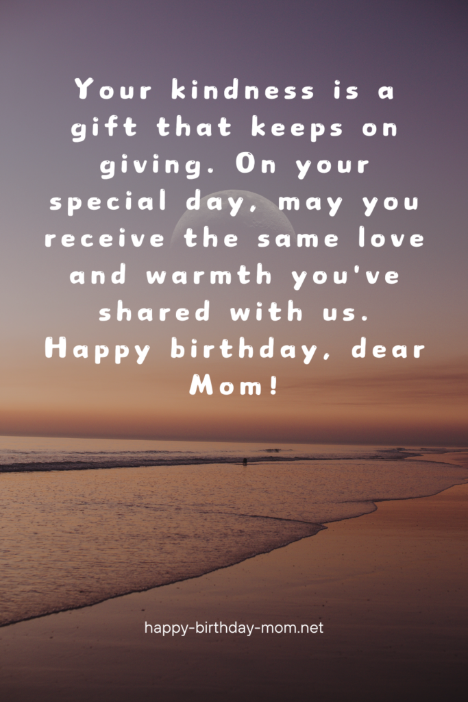 Your kindness is a gift that keeps on giving. On your special day, may you receive the same love and warmth you've shared with us. Happy birthday, dear Mom! (2)