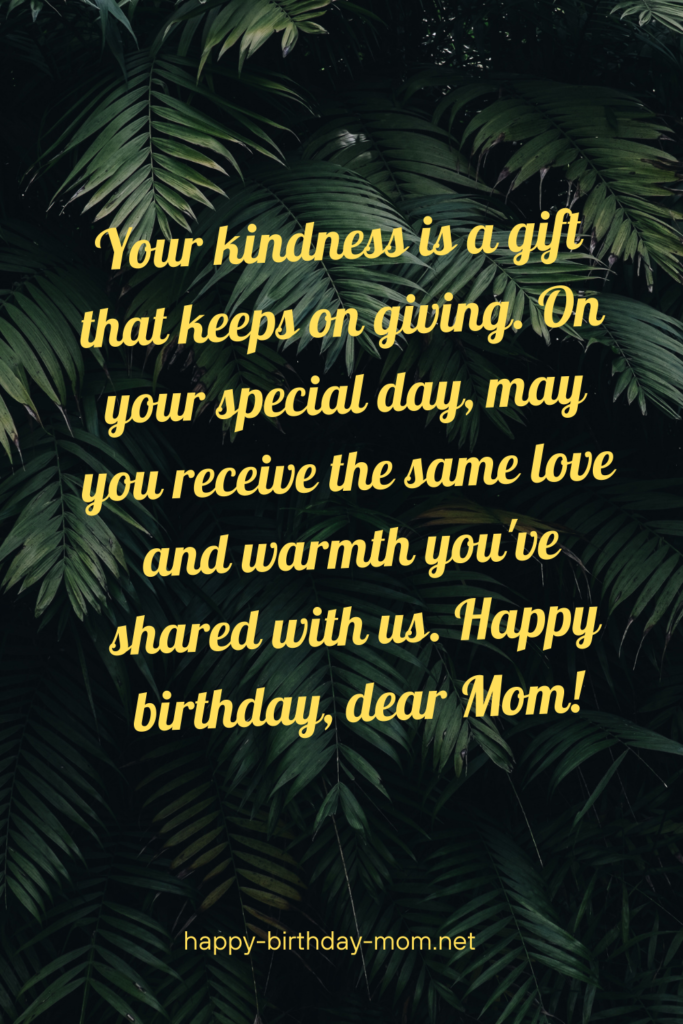 Your kindness is a gift that keeps on giving. On your special day, may you receive the same love and warmth you've shared with us. Happy birthday, dear Mom!